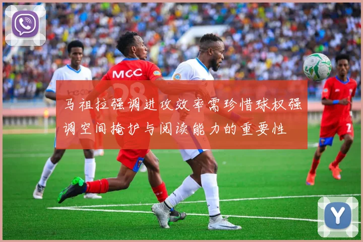 马祖拉强调进攻效率需珍惜球权强调空间掩护与阅读能力的重要性