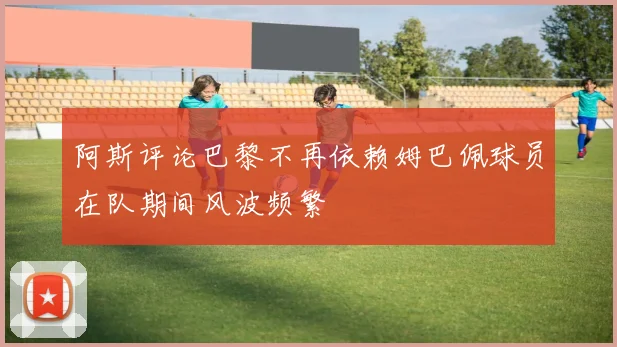 阿斯评论巴黎不再依赖姆巴佩球员在队期间风波频繁