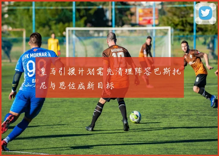 皇马引援计划需先清理阵容巴斯托尼与恩佐成新目标