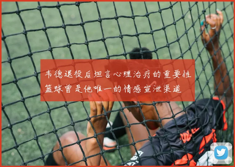 韦德退役后坦言心理治疗的重要性篮球曾是他唯一的情感宣泄渠道