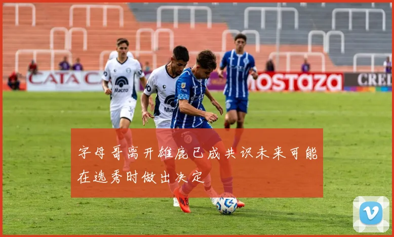 字母哥离开雄鹿已成共识未来可能在选秀时做出决定