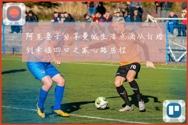 阿克妻子分享曼城生活点滴从订婚到幸福四口之家心路历程