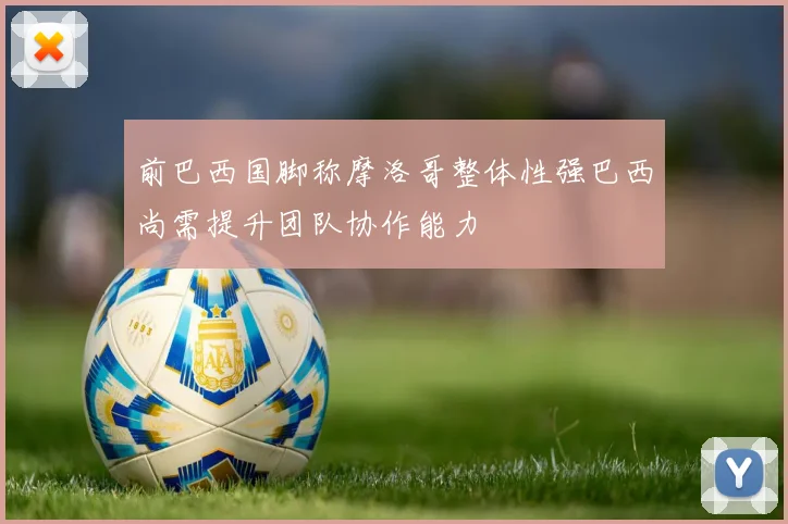 前巴西国脚称摩洛哥整体性强巴西尚需提升团队协作能力