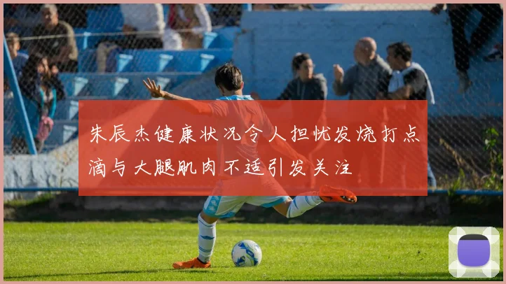 朱辰杰健康状况令人担忧发烧打点滴与大腿肌肉不适引发关注
