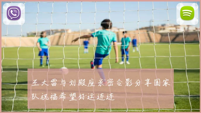 王大雷与刘殿座亲密合影分享国家队祝福希望好运连连