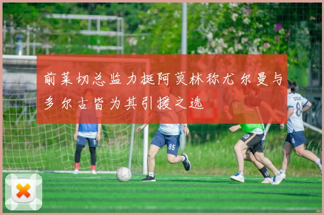 前莱切总监力挺阿莫林称尤尔曼与多尔古皆为其引援之选