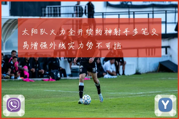 太阳队火力全开续约神射手多笔交易增强外线实力势不可挡