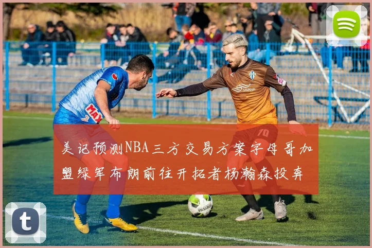 美记预测NBA三方交易方案字母哥加盟绿军布朗前往开拓者杨瀚森投奔雄鹿