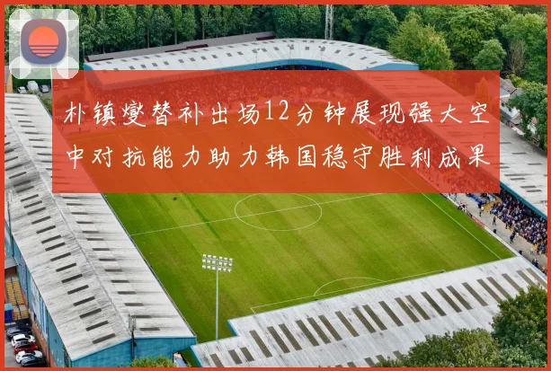 朴镇燮替补出场12分钟展现强大空中对抗能力助力韩国稳守胜利成果