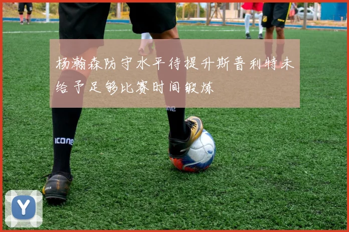 杨瀚森防守水平待提升斯普利特未给予足够比赛时间锻炼
