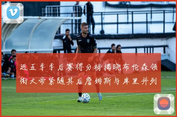 近五季季后赛得分榜揭晓布伦森领衔大帝紧随其后詹姆斯与库里并列第四
