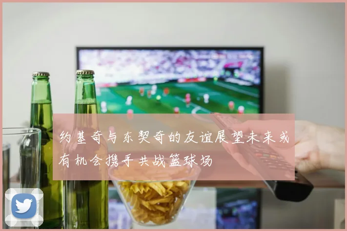 约基奇与东契奇的友谊展望未来或有机会携手共战篮球场