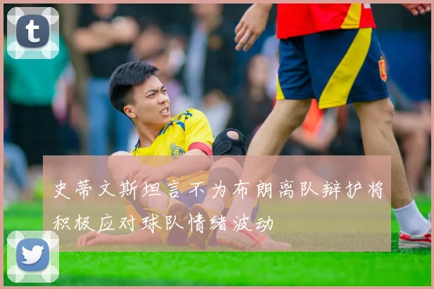 史蒂文斯坦言不为布朗离队辩护将积极应对球队情绪波动