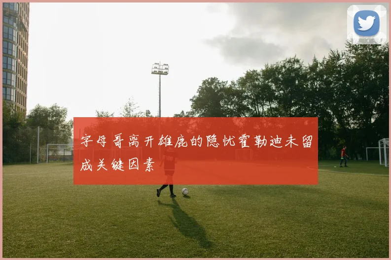 字母哥离开雄鹿的隐忧霍勒迪未留成关键因素