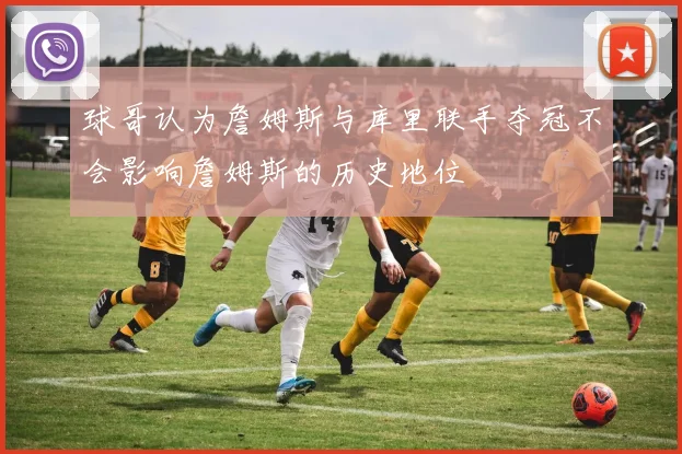 球哥认为詹姆斯与库里联手夺冠不会影响詹姆斯的历史地位