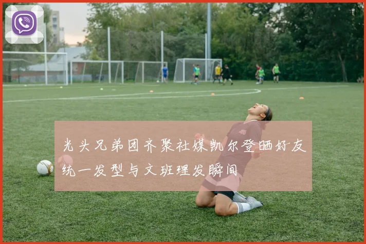 光头兄弟团齐聚社媒凯尔登晒好友统一发型与文班理发瞬间