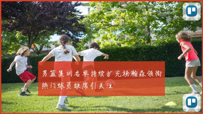男篮集训名单持续扩充杨瀚森领衔热门球员缺席引关注