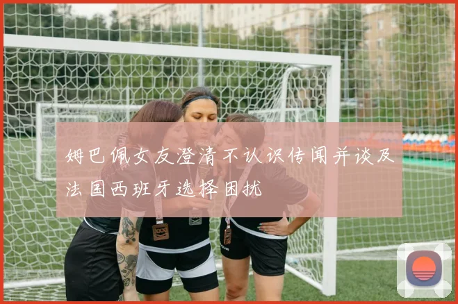 姆巴佩女友澄清不认识传闻并谈及法国西班牙选择困扰