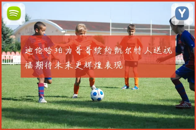 迪伦哈珀为哥哥续约凯尔特人送祝福期待未来更辉煌表现